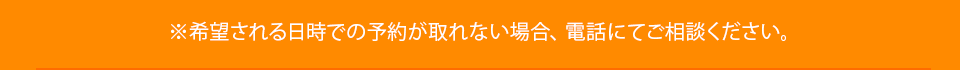 ※希望される日時での予約が取れない場合、電話にてご相談ください。