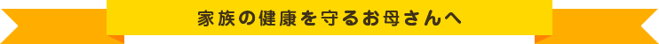 家族の健康を守るお母さんへ